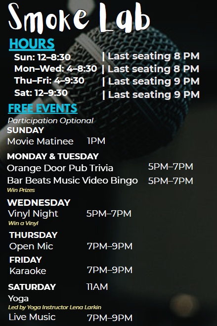 Lounge Hours and Events - Hours are Sun: 12-8:30, Mon-Wed: 4-8:30, Thu-Fri: 4-9:30, Sat: 12-9:30 - Last seating 30 min before closing. Events - Sun: Movie Matinee 1pm, Mon and Tues: Orange Door Pub Trivia Music and Bar Beats Music Video Bingo with prizes - 5-7pm, Wed: Vinyl Night 5-7pm - win a Vinyl, Thur: Open Mic 7-9pm, Fri: Karaoke 7-9pm, Sat: Yoga at 11am then Live Music 7-9pm